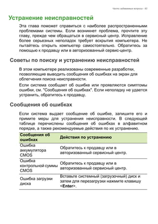 Часто задаваемые вопросы - 83 
Устранение неисправностей 
Эта глава поможет справиться с наиболее распространенными 
проблемами системы. Если возникнет проблема, прочтите эту 
главу, прежде чем обращаться в сервисный центр. Исправление 
более серьезных неполадок требует вскрытия компьютера. Не 
пытайтесь открыть компьютер самостоятельно. Обратитесь за 
помощью к продавцу или в авторизованный сервис-центр. 
Советы по поиску и устранению неисправностей 
В этом компьютере реализованы современные разработки, 
позволяющие выводить сообщения об ошибках на экран для 
облегчения поиска неисправности. 
Если система сообщает об ошибке или проявляются симптомы 
ошибки, см. "Сообщения об ошибках". Если неполадку не удается 
устранить, обратитесь к продавцу. 
Сообщения об ошибках 
Если система выдает сообщение об ошибке, запишите его и 
примите меры для устранения неисправности. В следующей 
таблице перечислены сообщения об ошибках в алфавитном 
порядке, а также рекомендуемые действия по их устранению. 
Сообщения об 
ошибках Действия по устранению 
Ошибка 
аккумулятора 
CMOS 
Обратитесь к продавцу или в 
авторизованный сервисный центр. 
Ошибка 
контрольной суммы 
CMOS 
Обратитесь к продавцу или в 
авторизованный сервисный центр. 
Ошибка загрузки 
диска 
Вставьте системный (загрузочный) диск и 
затем для перезагрузки нажмите клавишу 
<Enter>. 
ЧАСТО 
 