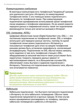 86 - Интернет и безопасность в сети 
Коммутируемое соединение 
В некоторых компьютерах есть телефонный ("модемный") разъем 
для удаленного доступа к Интернету по коммутируемой 
телефонной линии. С его помощью можно подключиться к 
Интернету по телефонной линии. При коммутируемом 
подключении одновременное использование одной телефонной 
линии модемом и телефоном невозможно. Из-за низкой скорости 
передачи данных и повременной оплаты такой тип подключения 
рекомендуется только для нечастых выходов в Интернет. 
DSL (например, ADSL) 
Цифровая абонентская линия (Digital Subscriber Line, DSL) — это 
постоянное подключение по телефонной линии. DSL и телефон 
используют для передачи разные частоты, поэтому по одной 
телефонной линии можно подключаться к Интернету и 
пользоваться телефоном (для этого на каждом телефонном 
разъеме должен быть установлен микрофильтр, исключающий 
интерференцию). Подключение по DSL обычно можно заказать, 
если недалеко от вас есть телефонная станция с DSL- 
оборудованием (в сельской местности такая услуга может быть 
недоступна). Скорость передачи данных зависит от 
местонахождения клиента, но в большинстве случаев DSL 
обеспечивает очень быстрое и надежное подключение к 
Интернету. Поскольку это подключение постоянного типа, обычно 
оно оплачивается помесячно. 
Кабельное 
Кабельное подключение - тип быстрого постоянного подключения 
к Интернету по сети кабельного телевидения. Обычно такое 
подключение предлагается в крупных городах. В этом случае 
можно одновременно разговаривать по телефону, смотреть 
кабельное телевидение и работать в Интернете. 
Примечание 
Для DSL-подключения нужен соответствующий модем. Обычно 
модем предоставляется поставщиком услуг Интернета при 
регистрации. Многие такие модемы поставляются с 
маршрутизатором, обеспечивающим соединение с сетью и 
беспроводное подключение по сети Wi-Fi. 
 