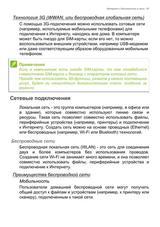 Интернет и безопасность в сети - 87 
Технология 3G (WWAN, или беспроводная глобальная сеть) 
С помощью 3G-подключения можно использовать сотовые сети 
(например, используемые мобильными телефонами) для 
подключения к Интернету, находясь вне дома. В компьютере 
может быть гнездо для SIM-карты; если его нет, то можно 
воспользоваться внешним устройством, например USB-модемом 
или даже соответствующим образом оборудованным мобильным 
телефоном. 
Сетевые подключения 
Локальная сеть - это группа компьютеров (например, в офисе или 
в здании), которые совместно используют линию связи и 
ресурсы. Такая сеть позволяет совместно использовать файлы, 
периферийные устройства (например, принтеры) и подключение 
к Интернету. Создать сеть можно на основе проводных (Ethernet) 
или беспроводных (например, Wi-Fi или Bluetooth) технологий. 
Беспроводные сети 
Беспроводная локальная сеть (WLAN) - это сеть для соединения 
двух и более компьютеров без использования проводов. 
Создание сети Wi-Fi не занимает много времени, и она позволяет 
совместно использовать файлы, периферийные устройства и 
подключение к Интернету. 
Преимущества беспроводной сети 
Мобильность 
Пользователи домашней беспроводной сети могут получать 
общий доступ к файлам и устройствам (например, к принтеру или 
сканеру), подключенным к такой сети. 
Примечание 
Если в компьютере есть гнездо SIM-карты, то вам понадобится 
совместимая SIM-карта и договор с оператором сотовой сети. 
Прежде чем использовать 3G-функции, узнайте у своего поставщика 
услуг, будет ли начисляться дополнительная плата, особенно за 
роуминг. 
 