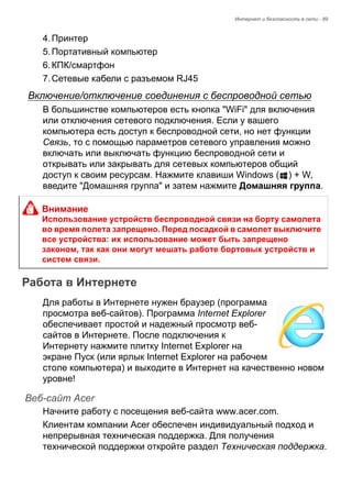 Интернет и безопасность в сети - 89 
4. Принтер 
5. Портативный компьютер 
6. КПК/смартфон 
7. Сетевые кабели с разъемом RJ45 
Включение/отключение соединения с беспроводной сетью 
В большинстве компьютеров есть кнопка "WiFi" для включения 
или отключения сетевого подключения. Если у вашего 
компьютера есть доступ к беспроводной сети, но нет функции 
Связь, то с помощью параметров сетевого управления можно 
включать или выключать функцию беспроводной сети и 
открывать или закрывать для сетевых компьютеров общий 
доступ к своим ресурсам. Нажмите клавиши Windows ( ) + W, 
введите "Домашняя группа" и затем нажмите Домашняя группа. 
Работа в Интернете 
Для работы в Интернете нужен браузер (программа 
просмотра веб-сайтов). Программа Internet Explorer 
обеспечивает простой и надежный просмотр веб- 
сайтов в Интернете. После подключения к 
Интернету нажмите плитку Internet Explorer на 
экране Пуск (или ярлык Internet Explorer на рабочем 
столе компьютера) и выходите в Интернет на качественно новом 
уровне! 
Веб-сайт Acer 
Начните работу с посещения веб-сайта www.acer.com. 
Клиентам компании Acer обеспечен индивидуальный подход и 
непрерывная техническая поддержка. Для получения 
технической поддержки откройте раздел Техническая поддержка. 
Внимание 
Использование устройств беспроводной связи на борту самолета 
во время полета запрещено. Перед посадкой в самолет выключите 
все устройства: их использование может быть запрещено 
законом, так как они могут мешать работе бортовых устройств и 
систем связи. 
 