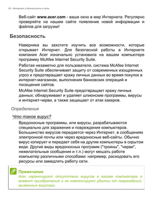 90 - Интернет и безопасность в сети 
Веб-сайт www.acer.com - ваше окно в мир Интернета: Регулярно 
проверяйте на нашем сайте появление новой информации и 
файлов для загрузки! 
Безопасность 
Наверняка вы захотите изучить все возможности, которые 
открывает Интернет. Для безопасной работы в Интернете 
компания Acer изначально установила на вашем компьютере 
программу McAfee Internet Security Suite. 
Работая незаметно для пользователя, система McAfee Internet 
Security Suite обеспечивает защиту от современных изощренных 
угроз и предотвращает кражу личных данных во время покупок в 
интернет-магазинах, выполнения банковских операций и 
посещения сайтов. 
McAfee Internet Security Suite предотвращает кражу личных 
данных; обнаруживает и удаляет шпионские программы, вирусы 
и интернет-черви, а также защищает от атак хакеров. 
Определения 
Что такое вирус? 
Вредоносные программы, или вирусы, разрабатываются 
специально для заражения и повреждения компьютеров. 
Большинство вирусов передается через Интернет, в сообщениях 
электронной почты или через вредоносные веб-сайты. Обычно 
вирус копирует и передает себя на другие компьютеры в скрытом 
виде. Другие виды вредоносных программ ("трояны", "черви", 
нежелательные сообщения и т.п.) могут мешать работе 
компьютер различными способами: например, расходовать его 
ресурсы или замедлять работу сети. 
Примечание 
Acer гарантирует отсутствие вирусов в вашем компьютере в 
момент приобретения и не компенсирует убытки от повреждений, 
вызванных вирусами. 
 
