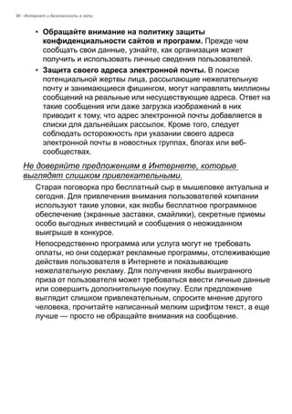 96 - Интернет и безопасность в сети 
• Обращайте внимание на политику защиты 
конфиденциальности сайтов и программ. Прежде чем 
сообщать свои данные, узнайте, как организация может 
получить и использовать личные сведения пользователей. 
• Защита своего адреса электронной почты. В поиске 
потенциальной жертвы лица, рассылающие нежелательную 
почту и занимающиеся фишингом, могут направлять миллионы 
сообщений на реальные или несуществующие адреса. Ответ на 
такие сообщения или даже загрузка изображений в них 
приводит к тому, что адрес электронной почты добавляется в 
списки для дальнейших рассылок. Кроме того, следует 
соблюдать осторожность при указании своего адреса 
электронной почты в новостных группах, блогах или веб- 
сообществах. 
Не доверяйте предложениям в Интернете, которые 
выглядят слишком привлекательными. 
Старая поговорка про бесплатный сыр в мышеловке актуальна и 
сегодня. Для привлечения внимания пользователей компании 
используют такие уловки, как якобы бесплатное программное 
обеспечение (экранные заставки, смайлики), секретные приемы 
особо выгодных инвестиций и сообщения о неожиданном 
выигрыше в конкурсе. 
Непосредственно программа или услуга могут не требовать 
оплаты, но они содержат рекламные программы, отслеживающие 
действия пользователя в Интернете и показывающие 
нежелательную рекламу. Для получения якобы выигранного 
приза от пользователя может требоваться ввести личные данные 
или совершить дополнительную покупку. Если предложение 
выглядит слишком привлекательным, спросите мнение другого 
человека, прочитайте написанный мелким шрифтом текст, а еще 
лучше — просто не обращайте внимания на сообщение. 
 