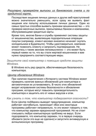 Интернет и безопасность в сети - 97 
Регулярно проверяйте выписки из банковского счета и по 
кредитной карте. 
Последствия хищения личных данных и других веб-преступлений 
можно значительно уменьшить, если сразу же выявить факт 
хищения или попытку использования личных данных. Один из 
самых простых способов выявить признаки мошенничества — это 
проверка месячных выписок, присылаемых банком и компаниями, 
обслуживающими кредитные карты. 
Кроме того, многие банки и службы применяют системы защиты 
от мошенничества, выявляющие подозрительные операции 
покупки (например, клиент-москвич внезапно начинает скупать 
холодильники в Будапеште). Чтобы удостовериться, компания 
может позвонить клиенту и запросить подтверждение. Не 
относитесь к таким звонкам легкомысленно — это может быть 
первый намек на то, что вы стали жертвой мошенников и вам 
нужно предпринять соответствующие меры. 
Защитите свой компьютер с помощью средств защиты Windows. 
В Windows есть ряд средств, обеспечивающих безопасность 
компьютера. 
Центр обновления Windows 
При наличии подключения к Интернету система Windows может 
проверять наличие важных обновлений для компьютера и 
автоматически их устанавливать. В число этих обновлений 
входят исправления системы безопасности и обновления 
программ, которые могут повысить производительность 
компьютера и защитить его от новых вирусов и атак. 
Как узнать о том, что компьютер подвергается опасности? 
Если Центр поддержки выводит предупреждение, компьютер 
работает нестабильно, происходят сбои или некоторые 
программы работают неправильно, то это может говорить о том, 
что компьютер заражен вредоносной программой. Но не стоит 
списывать любую компьютерную проблему на вирус. Если 
подозреваете, что компьютер заражен, то в первую очередь 
обновите (если это еще не сделано) и запустите антивирусную и 
антишпионскую программу. 
 
