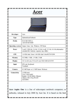 Acer
Developer Acer
Type Subnotebook/Netbook
Media 8/16 GiB SSD or
120/160 GB HDD
Operating system Linpus Linux Lite, Windows XP Home
Power 3-cell: 2.200 Ah, 2.4 Ah, 2.9 Ah; 6-cell: 5.2 Ah, 6.6 Ah (aftermarket
extended-life batteries capacity may differ)
CPU 1.6 GHz Intel Atom 1.66 GHz Intel AtomN270-N280
Memory 512 MiB, 1 GiB, 1.5 GiB, 2 GiB
Display 10.1 in (26 cm), 8.9 in (23 cm) 1024×600 LCD TFT
Input 89% size Keyboard
Touchpad
Camera 0.3 MP Suyin or 1.3 MP Liteon Webcam
Connectivity 3 USB ports
5-in-1 card reader
Realtek 10/100 Mbit/s Ethernet
Atheros 802.11b/g WLAN
3G/UMTS
Acer Aspire One is a line of subcompact notebook computers, or
netbooks, released in July 2008 by Acer Inc. It is based on the Intel
 