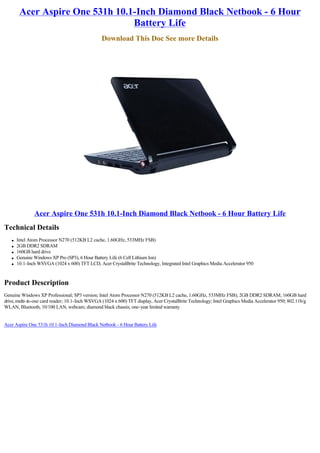 Acer Aspire One 531h 10.1-Inch Diamond Black Netbook - 6 Hour
                                 Battery Life
                                                 Download This Doc See more Details




               Acer Aspire One 531h 10.1-Inch Diamond Black Netbook - 6 Hour Battery Life
Technical Details
   l   Intel Atom Processor N270 (512KB L2 cache, 1.60GHz, 533MHz FSB)
   l   2GB DDR2 SDRAM
   l   160GB hard drive
   l   Genuine Windows XP Pro (SP3), 6 Hour Battery Life (6 Cell Lithium Ion)
   l   10.1-Inch WSVGA (1024 x 600) TFT LCD, Acer CrystalBrite Technology, Integrated Intel Graphics Media Accelerator 950



Product Description
Genuine Windows XP Professional; SP3 version; Intel Atom Processor N270 (512KB L2 cache, 1.60GHz, 533MHz FSB); 2GB DDR2 SDRAM; 160GB hard
drive, multi-in-one card reader; 10.1-Inch WSVGA (1024 x 600) TFT display, Acer CrystalBrite Technology; Intel Graphics Media Accelerator 950; 802.11b/g
WLAN, Bluetooth, 10/100 LAN, webcam; diamond black chassis; one-year limited warranty


Acer Aspire One 531h 10.1-Inch Diamond Black Netbook - 6 Hour Battery Life
 