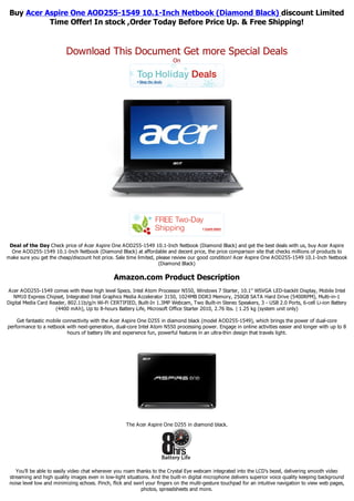 Buy Acer Aspire One AOD255-1549 10.1-Inch Netbook (Diamond Black) discount Limited
           Time Offer! In stock ,Order Today Before Price Up. & Free Shipping!


                          Download This Document Get more Special Deals
                                                                          On




 Deal of the Day Check price of Acer Aspire One AOD255-1549 10.1-Inch Netbook (Diamond Black) and get the best deals with us, buy Acer Aspire
  One AOD255-1549 10.1-Inch Netbook (Diamond Black) at affordable and decent price, the price comparison site that checks millions of products to
make sure you get the cheap/discount hot price. Sale time limited, please review our good condition! Acer Aspire One AOD255-1549 10.1-Inch Netbook
                                                                    (Diamond Black)

                                                Amazon.com Product Description
Acer AOD255-1549 comes with these high level Specs. Intel Atom Processor N550, Windows 7 Starter, 10.1" WSVGA LED-backlit Display, Mobile Intel
   NM10 Express Chipset, Integrated Intel Graphics Media Accelerator 3150, 1024MB DDR3 Memory, 250GB SATA Hard Drive (5400RPM), Multi-in-1
Digital Media Card Reader, 802.11b/g/n Wi-Fi CERTIFIED, Built-In 1.3MP Webcam, Two Built-in Stereo Speakers, 3 - USB 2.0 Ports, 6-cell Li-ion Battery
                     (4400 mAh), Up to 8-hours Battery Life, Microsoft Office Starter 2010, 2.76 lbs. | 1.25 kg (system unit only)

    Get fantastic mobile connectivity with the Acer Aspire One D255 in diamond black (model AOD255-1549), which brings the power of dual-core
performance to a netbook with next-generation, dual-core Intel Atom N550 processing power. Engage in online activities easier and longer with up to 8
                           hours of battery life and experience fun, powerful features in an ultra-thin design that travels light.




                                                     The Acer Aspire One D255 in diamond black.




    You'll be able to easily video chat wherever you roam thanks to the Crystal Eye webcam integrated into the LCD's bezel, delivering smooth video
 streaming and high quality images even in low-light situations. And the built-in digital microphone delivers superior voice quality keeping background
 noise level low and minimizing echoes. Pinch, flick and swirl your fingers on the multi-gesture touchpad for an intuitive navigation to view web pages,
                                                            photos, spreadsheets and more.
 