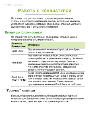 14 - Работа с клавиатурой 
РАБОТА С КЛАВИАТУРОЙ 
На клавиатуре расположены полноразмерные клавиши, 
отдельная цифровая клавишная панель, отдельные клавиши 
управления курсором, клавиши блокировки, клавиша Windows, 
функциональные и специальные клавиши. 
Клавиши блокировки 
На клавиатуре есть 3 клавиши блокировки, которые можно 
попеременно включать или отключать. 
"Горячие" клавиши 
В компьютере используются комбинации клавиш ("горячие" 
клавиши) для быстрого вызова большинства функций управления 
компьютером, таких как яркость экрана и громкость. 
Клавиша 
блокировки Описание 
Caps Lock При включенной клавише Caps Lock все буквы 
пишутся как заглавные. 
Num Lock 
При нажатой клавише Num Lock клавишная 
панель работает в режиме ввода цифр. Клавиши 
выполняют функции калькулятора (вместе с 
клавишами знаков арифметических действий +, -, 
* и /). Используйте этот режим, когда нужно 
вводить много числовых данных. 
Scroll Lock  
<Fn> + <F12> 
Когда нажата клавиша Scroll Lock, изображение на 
экране будет перемещаться на одну строку вверх 
или вниз при нажатии клавиши со стрелкой вверх 
или вниз соответственно. С некоторыми 
приложениями клавиша Scroll Lock не работает. 
 