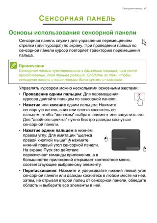 Сенсорная панель - 17 
СЕНСОРНАЯ ПАНЕЛЬ 
Основы использования сенсорной панели 
Сенсорная панель служит для управления перемещением 
стрелки (или 'курсора') по экрану. При проведении пальца по 
сенсорной панели курсор повторяет траекторию перемещения 
пальца. 
Управлять курсором можно несколькими основными жестами: 
• Проведение одним пальцем: Для перемещения 
курсора двигайте пальцем по сенсорной панели. 
• Нажатие или касание одним пальцем: Нажмите 
сенсорную панель вниз или слегка коснитесь ее 
пальцем, чтобы "щелчком" выбрать элемент или запустить его. 
Для "двойного щелчка" нужно быстро дважды коснуться 
сенсорной панели. 
• Нажатие одним пальцем в нижнем 
правом углу: Для имитации "щелчка 
правой кнопкой мыши" нажмите 
нижний правый угол сенсорной панели. 
На экране Пуск это действие 
переключает команды приложения, а в 
большинстве приложений открывает контекстное меню, 
соответствующее выбранному элементу. 
• Перетаскивание: Нажмите и удерживайте нижний левый угол 
сенсорной панели или дважды коснитесь в любом месте на ней, 
затем, не отрывая второй палец от сенсорной панели, обведите 
область и выберите все элементы в ней. 
Примечание 
Сенсорная панель чувствительна к движению пальцев; чем легче 
прикосновение, тем точнее реакция. Следите за тем, чтобы 
сенсорная панель и ваши пальцы были сухими и чистыми. 
 