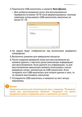 Восстановление - 21 
3. Подключите USB-накопитель и нажмите Next (Далее). 
• Для создания резервной копии для восстановления 
требуется не менее 16 ГБ после форматирования, поэтому 
советуем использовать USB-накопитель емкостью не 
менее 32 ГБ. 
4. На экране будет отображаться ход выполнения резервного 
копирования. 
5. Выполните указания для завершения процесса. 
6. После создания резервной копии для восстановления вы 
сможете удалить с жесткого диска компьютере информацию 
для восстановления. Если удалите эту информацию, то для 
восстановления компьютера сможете использовать только 
резервную копию, записанную на USB-накопителе. Если 
потеряете этот USB-накопитель или сотрете данные с него, то 
не сможете восстановить компьютер. 
7. Отсоедините USB-накопитель и нанесите на него четкую 
маркировку. 
Важно 
Напишите уникальный описательный текст, например, "Резервная 
копия для восстановления Windows". Сохраните эти диски 
резервных копий в надежном месте и запомните это место. 
 