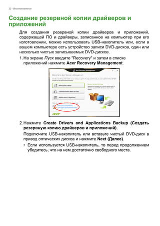 22 - Восстановление 
Создание резервной копии драйверов и приложений 
Для создания резервной копии драйверов и приложений, 
содержащей ПО и драйверы, записанное на компьютер при его 
изготовлении, можно использовать USB-накопитель или, если в 
вашем компьютере есть устройство записи DVD-дисков, один или 
несколько чистых записываемых DVD-дисков. 
1. На экране Пуск введите "Recovery" и затем в списке 
приложений нажмите Acer Recovery Management. 
2. Нажмите Create Drivers and Applications Backup (Создать 
резервную копию драйверов и приложений). 
Подключите USB-накопитель или вставьте чистый DVD-диск в 
привод оптических дисков и нажмите Next (Далее). 
• Если используется USB-накопитель, то перед продолжением 
убедитесь, что на нем достаточно свободного места. 
 