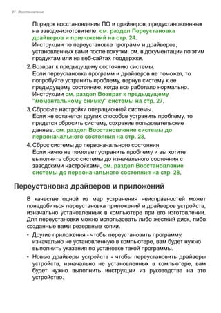 24 - Восстановление 
Порядок восстановления ПО и драйверов, предустановленных 
на заводе-изготовителе, см. раздел Переустановка 
драйверов и приложений на стр. 24.  
Инструкции по переустановке программ и драйверов, 
установленных вами после покупки, см. в документации по этим 
продуктам или на веб-сайтах поддержки. 
2. Возврат к предыдущему состоянию системы. 
Если переустановка программ и драйверов не поможет, то 
попробуйте устранить проблему, вернув систему к ее 
предыдущему состоянию, когда все работало нормально.  
Инструкции см. раздел Возврат к предыдущему 
"моментальному снимку" системы на стр. 27. 
3. Сбросьте настройки операционной системы. 
Если не останется других способов устранить проблему, то 
придется сбросить систему, сохранив пользовательские 
данные. см. раздел Восстановление системы до 
первоначального состояния на стр. 28. 
4. Сброс системы до первоначального состояния. 
Если ничто не помогает устранить проблему и вы хотите 
выполнить сброс системы до изначального состояния с 
заводскими настройками, см. раздел Восстановление 
системы до первоначального состояния на стр. 28. 
Переустановка драйверов и приложений 
В качестве одной из мер устранения неисправностей может 
понадобиться переустановка приложений и драйверов устройств, 
изначально установленных в компьютере при его изготовлении. 
Для переустановки можно использовать либо жесткий диск, либо 
созданные вами резервные копии. 
• Другие приложения - чтобы переустановить программу, 
изначально не установленную в компьютере, вам будет нужно 
выполнить указания по установке такой программы. 
• Новые драйверы устройств - чтобы переустановить драйверы 
устройств, изначально не установленных в компьютере, вам 
будет нужно выполнить инструкции из руководства на это 
устройство. 
 