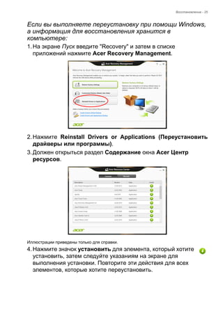 Восстановление - 25 
Если вы выполняете переустановку при помощи Windows, 
а информация для восстановления хранится в 
компьютере: 
1. На экране Пуск введите "Recovery" и затем в списке 
приложений нажмите Acer Recovery Management. 
2. Нажмите Reinstall Drivers or Applications (Переустановить 
драйверы или программы). 
3. Должен открыться раздел Содержание окна Acer Центр 
ресурсов. 
Иллюстрации приведены только для справки. 
4. Нажмите значок установить для элемента, который хотите 
установить, затем следуйте указаниям на экране для 
выполнения установки. Повторите эти действия для всех 
элементов, которые хотите переустановить. 
 