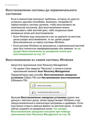 28 - Восстановление 
Восстановление системы до первоначального состояния 
Если в компьютере возникнут проблемы, которые не удастся 
устранить другими способами, возможно, понадобится 
переустановить систему целиком, чтобы восстановить ее 
изначальное состояние. Для восстановления можно 
использовать либо жесткий диск, либо созданные вами 
резервные копии для восстановления. 
• Если Windows еще запускается и вы не удалили на жестком 
диске раздел восстановления, то см. далее раздел 
Восстановление из самой системы Windows. 
• Если система Windows не запускается, а оригинальный жесткий 
диск был полностью переформатирован или заменен, то см. 
раздел Восстановление из резервной копии для 
восстановления на стр. 31. 
Восстановление из самой системы Windows 
Запустите приложение Acer Recovery Management: 
• На экране Пуск введите "Recovery" и затем в списке 
приложений нажмите Acer Recovery Management. 
Предусмотрено два способа: Восстановление заводских 
установок (Сброс ПК) или Настраиваемое восстановление 
(Обновить ПК). 
Функция Восстановление заводских установок удалит все 
данные с жесткого диска, затем переустановит Windows и все 
предустановленные в компьютере программы и драйверы. Если 
еще можно открыть важные файлы на жестком диске, то прямо 
сейчас создайте их резервные копии. См. раздел 
Восстановление заводских настроек при помощи 
приложения Acer Recovery Management на стр. 29. 
 