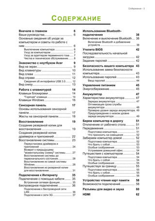 Содержание - 3 
СОДЕРЖАНИЕ 
Вначале о главном 6 
Ваши руководства.................................. 6 
Основные сведения об уходе за 
компьютером и советы по работе с 
ним .......................................................... 6 
Выключение компьютера ......................... 6 
Уход за компьютером ............................... 7 
Уход за адаптером переменного тока ..... 7 
Чистка и техническое обслуживание....... 8 
Знакомство с ноутбуком Acer 9 
Вид на экран........................................... 9 
Вид клавиатуры ................................... 10 
Вид слева ............................................ 11 
Вид справа ........................................... 12 
Сведения об интерфейсе USB 3.0......... 12 
Вид снизу.............................................. 13 
Работа с клавиатурой 14 
Клавиши блокировки ........................... 14 
"Горячие" клавиши .................................. 14 
Клавиши Windows................................ 16 
Сенсорная панель 17 
Основы использования сенсорной 
панели................................................... 17 
Жесты на сенсорной панели............... 18 
Восстановление 19 
Создание резервной копии для 
восстановления ................................... 19 
Создание резервной копии  
драйверов и приложений .................... 22 
Восстановление системы.................... 23 
Переустановка драйверов и  
приложений ............................................. 24 
Возврат к предыдущему  
"моментальному снимку" системы......... 27 
Восстановление системы до 
первоначального состояния................... 28 
Восстановление из самой системы 
Windows ................................................... 28 
Восстановление из резервной копии  
для восстановления................................ 31 
Подключение к Интернету 35 
Подключение с помощью кабеля ....... 35 
Встроенная сетевая функция................. 35 
Беспроводное подключение ............... 36 
Подключение к беспроводной сети  
LAN........................................................... 36 
Подключение к сети 3G .......................... 37 
Использование Bluetooth- 
подключения 38 
Включение и выключение Bluetooth ... 38 
Включение Bluetooth и добавление 
устройств ................................................. 38 
Утилита BIOS 42 
Последовательность начальной  
загрузки................................................. 42 
Задание паролей ................................. 42 
Безопасность вашего компьютера 43 
Использование замка безопасности 
компьютера........................................... 43 
Использование паролей...................... 43 
Ввод паролей .......................................... 44 
Управление питанием 45 
Энергосбережение............................... 45 
Аккумулятор 47 
Характеристики аккумулятора ............ 47 
Зарядка аккумулятора ............................ 47 
Оптимизация срока службы  
аккумулятора ........................................... 48 
Проверка уровня заряда аккумулятора. 49 
Предупреждение о низком уровне  
заряда аккумулятора .............................. 49 
Берем компьютер в дорогу 51 
Отключение от рабочего стола........... 51 
Передвижения...................................... 51 
Подготовка компьютера.......................... 51 
Что приносить на совещания ................. 52 
Забираем компьютер домой ............... 52 
Подготовка компьютера.......................... 52 
Что брать с собой.................................... 53 
Особые соображения ............................. 53 
Устраиваем домашний офис.................. 54 
Путешествия с компьютером .............. 54 
Подготовка компьютера.......................... 54 
Что брать с собой.................................... 54 
Особые соображения ............................. 55 
Путешествуя за границу ...................... 55 
Подготовка компьютера.......................... 55 
Что брать с собой.................................... 55 
Особые соображения ............................. 56 
Устройство чтения карт памяти 58 
Возможности подключений ................. 58 
Разъемы для видео и звука 60 
HDMI 62  