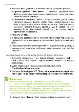 30 - Восстановление 
3. Нажмите Next (Далее) и выберите способ удаления файлов: 
a. Просто удалить мои файлы - быстрое удаление всех 
файлов перед восстановлением компьютера; такое удаление 
занимает около 30 минут. 
b. Полностью очистить диск - полная очистка диска после 
удаления каждого файла, чтобы после восстановления ни 
один старый файл нельзя было прочитать. Очистка диска 
занимает намного больше времени (до 5 часов), но это 
намного более безопасный способ, так как старые файлы 
удаляются безвозвратно. 
4. Нажмите Сброс. 
5. В процессе восстановления сначала произойдет перезагрузка 
компьютера, а затем начнется копирование файлов на жесткий 
диск. 
6. После завершения восстановления вы сможете начать работу с 
компьютером, повторив действия, выполняемые при первом 
запуске. 
Восстановление с жесткого диска во время загрузки 
1. Включите компьютер и во время загрузки нажмите <Alt> + 
<F10>. Откроется экран с предложением выбрать раскладку 
клавиатуры. 
2. Будет предложено несколько вариантов. Выберите 
Troubleshoot (Диагностика). 
3. Нажмите Refresh your PC (Восстановление компьютера) или 
Reset your PC (Возврат компьютера в исходное состояние). 
4. Нажмите Next (Далее). Этот процесс займет несколько минут. 
Примечание 
Вариант "Refresh your PC" ("Восстановление компьютера") 
позволяет восстановить стандартное состояние компьютера с 
заводскими настройками, при этом файлы останутся нетронутыми. 
Вариант "Reset your PC" ("Возврат компьютера в исходное 
состояние") полностью удаляет все файлы и для всех параметров 
компьютера восстанавливает заводские значения. 
 