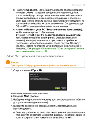 Восстановление - 33 
b. Нажмите Сброс ПК, чтобы начать процесс сброса настроек:  
Функция Сброс ПК удалит все данные с жесткого диска, 
после этого будут переустановлены система Windows и все 
предустановленные в компьютере программы и драйверы. 
Если еще можно открыть важные файлы на жестком диске, то 
прямо сейчас создайте их резервные копии. См. далее раздел 
Сброс ПК из резервной копии восстановления. 
c. Нажмите Refresh your PC (Восстановление компьютера), 
чтобы начать процесс обновления:  
Функция Refresh your PC (Восстановление компьютера) 
попытается сохранить ваши файлы (пользовательские 
данные), но переустановит все программы и драйверы. 
Программы, установленные вами после покупки ПК, будут 
удалены (кроме программ, установленных с сайта Магазин 
Windows). См. раздел Обновление ПК из резервной копии 
восстановления на стр. 34. 
Сброс ПК из резервной копии восстановления 
1. Откроется окно Сброс ПК. 
Иллюстрации приведены только для справки. 
2. Нажмите Next (Далее). 
3. Выберите операционную систему для восстановления (обычно 
доступен только один вариант). 
4. Выберите сохранение всех изменений, произведенных с 
жестким диском. 
a. Если вы удалили на жестком диске раздел восстановления 
или другим способом изменили разделы жесткого диска и 
хотите сохранить эти изменения, то выберите Нет. 
Важно 
При сбросе ПК будут удалены все файлы на жестком диске. 
 