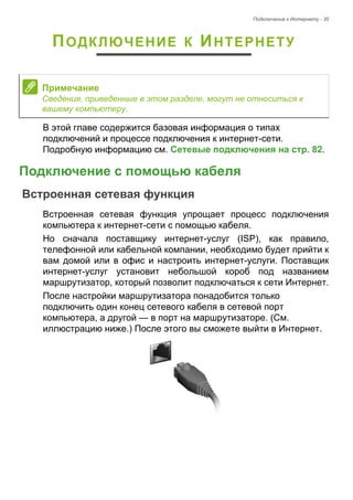 Подключение к Интернету - 35 
ПОДКЛЮЧЕНИЕ К ИНТЕРНЕТУ 
В этой главе содержится базовая информация о типах 
подключений и процессе подключения к интернет-сети. 
Подробную информацию см. Сетевые подключения на стр. 82. 
Подключение с помощью кабеля 
Встроенная сетевая функция 
Встроенная сетевая функция упрощает процесс подключения 
компьютера к интернет-сети с помощью кабеля. 
Но сначала поставщику интернет-услуг (ISP), как правило, 
телефонной или кабельной компании, необходимо будет прийти к 
вам домой или в офис и настроить интернет-услуги. Поставщик 
интернет-услуг установит небольшой короб под названием 
маршрутизатор, который позволит подключаться к сети Интернет. 
После настройки маршрутизатора понадобится только 
подключить один конец сетевого кабеля в сетевой порт 
компьютера, а другой — в порт на маршрутизаторе. (См. 
иллюстрацию ниже.) После этого вы сможете выйти в Интернет. 
Примечание 
Сведения, приведенные в этом разделе, могут не относиться к 
вашему компьютеру. 
 
