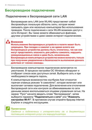 36 - Подключение к Интернету 
Беспроводное подключение 
Подключение к беспроводной сети LAN 
Беспроводная сеть LAN (или WLAN) представляет собой 
беспроводную локальную область сети, которая может 
связывать один или несколько компьютеров без использования 
проводов. После подключения к сети WLAN возможен доступ к 
сети Интернет. Вы также можете обмениваться файлами, 
другими устройствами и даже самим интернет-подключением. 
Беспроводное компьютерное подключение включается по 
умолчанию. В процессе настройки ОС Windows обнаружит и 
отобразит список всех доступных сетей. Выберите сеть и при 
необходимости введите пароль. 
К компьютерным возможностям ноутбуков Acer относится 
горячая клавиша режима "в самолете", которая включает или 
выключает сетевое подключение. Для включения или отключения 
беспроводной сети или контроля за обмениваемыми по сети 
данными можно воспользоваться опциями управления сетью. На 
экране "Пуск" начните вводить слово "беспроводное", затем 
выберите параметр "Подключиться к сети" или "Изменить 
настройки Wi-Fi". В противном случае откройте браузер Internet 
Explorer и следуйте инструкциям. 
Внимание 
Использование беспроводных устройств в полете может быть 
запрещено. При посадке в самолет и во время взлета все 
беспроводные устройства должны быть отключены, так как они 
могут представлять опасность для работы самолета, нарушить 
коммуникационные связи и даже быть незаконными. 
Беспроводные компьютерные устройства можно включать только 
при получении уведомления о безопасности выполнения данного 
действия от членов команды. 
Примечание 
Сведения о подключении к интернет-сети см. в документации 
поставщика интернет-услуг или маршрутизатора. 
 