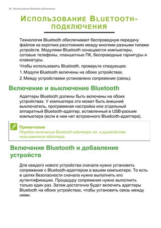 38 - Использование Bluetooth-подключения 
ИСПОЛЬЗОВАНИЕ BLUETOOTH- 
ПОДКЛЮЧЕНИЯ 
Технология Bluetooth обеспечивает беспроводную передачу 
файлов на коротких расстояниях между многими разными типами 
устройств. Модулями Bluetooth оснащаются компьютеры, 
сотовые телефоны, планшетные ПК, беспроводные гарнитуры и 
клавиатуры. 
Чтобы использовать Bluetooth, проверьте следующее: 
1. Модули Bluetooth включены на обоих устройствах. 
2. Между устройствами установлено сопряжение (связь). 
Включение и выключение Bluetooth 
Адаптеры Bluetooth должны быть включены на обоих 
устройствах. У компьютера это может быть внешний 
выключатель, программная настройка или отдельный 
аппаратный Bluetooth-адаптер, вставленный в USB-разъем 
компьютера (если в нем нет встроенного Bluetooth-адаптера). 
Включение Bluetooth и добавление устройств 
Для каждого нового устройства сначала нужно установить 
сопряжение с Bluetooth-адаптером в вашем компьютере. То есть 
в целях безопасности сначала нужно выполнить его 
аутентификацию. Процедуру сопряжения нужно выполнить 
только один раз. Затем достаточно будет включить адаптеры 
Bluetooth на обоих устройствах, чтобы установить связь между 
ними. 
Примечание 
Порядок включения Bluetooth-адаптера см. в руководстве 
пользователя адаптера. 
 