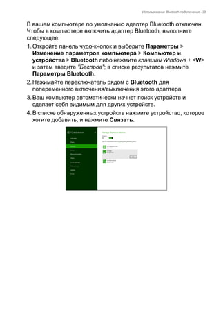 Использование Bluetooth-подключения - 39 
В вашем компьютере по умолчанию адаптер Bluetooth отключен. 
Чтобы в компьютере включить адаптер Bluetooth, выполните 
следующее: 
1. Откройте панель чудо-кнопок и выберите Параметры > 
Изменение параметров компьютера > Компьютер и 
устройства > Bluetooth либо нажмите клавиши Windows + <W> 
и затем введите "Беспров"; в списке результатов нажмите 
Параметры Bluetooth. 
2. Нажимайте переключатель рядом с Bluetooth для 
попеременного включения/выключения этого адаптера. 
3. Ваш компьютер автоматически начнет поиск устройств и 
сделает себя видимым для других устройств. 
4. В списке обнаруженных устройств нажмите устройство, которое 
хотите добавить, и нажмите Связать. 
 