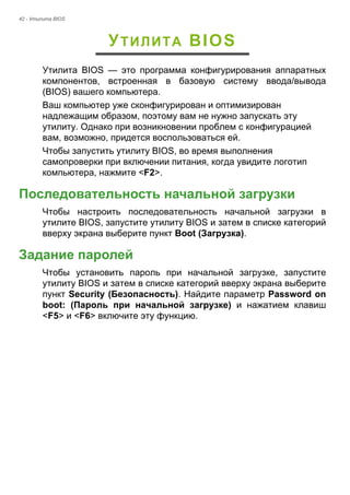 42 - Утилита BIOS 
УТИЛИТА BIOS 
Утилита BIOS — это программа конфигурирования аппаратных 
компонентов, встроенная в базовую систему ввода/вывода 
(BIOS) вашего компьютера. 
Ваш компьютер уже сконфигурирован и оптимизирован 
надлежащим образом, поэтому вам не нужно запускать эту 
утилиту. Однако при возникновении проблем с конфигурацией 
вам, возможно, придется воспользоваться ей. 
Чтобы запустить утилиту BIOS, во время выполнения 
самопроверки при включении питания, когда увидите логотип 
компьютера, нажмите <F2>. 
Последовательность начальной загрузки 
Чтобы настроить последовательность начальной загрузки в 
утилите BIOS, запустите утилиту BIOS и затем в списке категорий 
вверху экрана выберите пункт Boot (Загрузка). 
Задание паролей 
Чтобы установить пароль при начальной загрузке, запустите 
утилиту BIOS и затем в списке категорий вверху экрана выберите 
пункт Security (Безопасность). Найдите параметр Password on 
boot: (Пароль при начальной загрузке) и нажатием клавиш 
<F5> и <F6> включите эту функцию. 
 