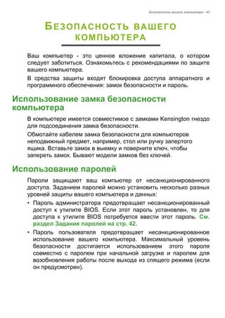 Безопасность вашего компьютера - 43 
БЕЗОПАСНОСТЬ ВАШЕГО 
КОМПЬЮТЕРА 
Ваш компьютер - это ценное вложение капитала, о котором 
следует заботиться. Ознакомьтесь с рекомендациями по защите 
вашего компьютера. 
В средства защиты входят блокировка доступа аппаратного и 
программного обеспечения: замок безопасности и пароль. 
Использование замка безопасности компьютера 
В компьютере имеется совместимое с замками Kensington гнездо 
для подсоединения замка безопасности. 
Обмотайте кабелем замка безопасности для компьютеров 
неподвижный предмет, например, стол или ручку запертого 
ящика. Вставьте замок в выемку и поверните ключ, чтобы 
запереть замок. Бывают модели замков без ключей. 
Использование паролей 
Пароли защищают ваш компьютер от несанкционированного 
доступа. Заданием паролей можно установить несколько разных 
уровней защиты вашего компьютера и данных: 
• Пароль администратора предотвращает несанкционированный 
доступ к утилите BIOS. Если этот пароль установлен, то для 
доступа к утилите BIOS потребуется ввести этот пароль. См. 
раздел Задание паролей на стр. 42. 
• Пароль пользователя предотвращает несанкционированное 
использование вашего компьютера. Максимальный уровень 
безопасности достигается использованием этого пароля 
совместно с паролем при начальной загрузке и паролем для 
возобновления работы после выхода из спящего режима (если 
он предусмотрен). 
 