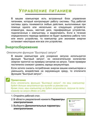Управление питанием - 45 
УПРАВЛЕНИЕ ПИТАНИЕМ 
В вашем компьютере есть встроенный блок управления 
питанием, который контролирует работу системы. Под работой 
системы здесь понимаются любые действия, выполняемые при 
помощи одного или нескольких из следующих устройств: 
клавиатура, мышь, жесткий диск, периферийные устройства, 
подключенные к компьютеру, и видеопамять. Если в течение 
определенного периода времени не будет выявлена работа того 
или иного устройства, то компьютер для экономии энергии 
остановит некоторые или все эти устройства. 
Энергосбережение 
Отключите функцию "Быстрый запуск" 
В вашем компьютере для ускорения запуска используется 
функция "Быстрый запуск", но незначительное количество 
энергии тратится на проверку сигналов на запуск. Такие проверки 
постепенно снижают уровень заряда аккумулятора. 
Если хотите снизить потребление энергии вашим компьютером и 
уменьшить воздействие на окружающую среду, то отключите 
функцию "Быстрый запуск": 
1. Откройте рабочий стол. 
2. В области уведомлений нажмите Параметры 
электропитания. 
3. Выберите Дополнительные параметры 
электропитания. 
 
Примечание 
Если отключить функцию "Быстрый запуск", то ваш компьютер 
будет дольше запускаться при выходе из режима сна. 
Кроме того, ваш компьютер не будет запускаться, получив по сети 
команду на запуск (Wake on LAN). 
 