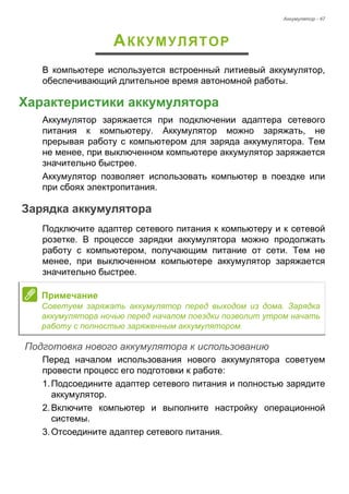 Аккумулятор - 47 
АККУМУЛЯТОР 
В компьютере используется встроенный литиевый аккумулятор, 
обеспечивающий длительное время автономной работы. 
Характеристики аккумулятора 
Аккумулятор заряжается при подключении адаптера сетевого 
питания к компьютеру. Аккумулятор можно заряжать, не 
прерывая работу с компьютером для заряда аккумулятора. Тем 
не менее, при выключенном компьютере аккумулятор заряжается 
значительно быстрее. 
Аккумулятор позволяет использовать компьютер в поездке или 
при сбоях электропитания. 
Зарядка аккумулятора 
Подключите адаптер сетевого питания к компьютеру и к сетевой 
розетке. В процессе зарядки аккумулятора можно продолжать 
работу с компьютером, получающим питание от сети. Тем не 
менее, при выключенном компьютере аккумулятор заряжается 
значительно быстрее. 
Подготовка нового аккумулятора к использованию 
Перед началом использования нового аккумулятора советуем 
провести процесс его подготовки к работе: 
1. Подсоедините адаптер сетевого питания и полностью зарядите 
аккумулятор. 
2. Включите компьютер и выполните настройку операционной 
системы. 
3. Отсоедините адаптер сетевого питания. 
Примечание 
Советуем заряжать аккумулятор перед выходом из дома. Зарядка 
аккумулятора ночью перед началом поездки позволит утром начать 
работу с полностью заряженным аккумулятором. 
 
