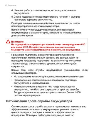 48 - Аккумулятор 
4. Начните работу с компьютером, используя питание от 
аккумулятора. 
5. Снова подсоедините адаптер сетевого питания и еще раз 
полностью зарядите аккумулятор. 
Повторяя описанные выше действия, выполните три цикла 
полной разрядки и зарядки аккумулятора. 
Выполняйте эту процедуру подготовки для всех новых 
аккумуляторов и аккумуляторов, которые не использовались 
длительное время. 
Процедура подготовки аккумулятора к использованию 
обеспечивает максимальный уровень его заряда. Если не 
проводить процедуру подготовки, то аккумулятор не сможет 
заряжаться до максимального уровня, а срок его службы 
сократится. 
Кроме того, срок службы аккумулятора уменьшается из-за 
следующих факторов. 
• Использование компьютера при постоянном питании от сети. 
• Невыполнение описанной выше процедуры подготовки 
аккумулятора к использованию. 
• Интенсивное использование; чем чаще используется 
аккумулятор, тем быстрее сокращается срок его службы. 
Ресурс встроенного аккумулятора составляет более 1 000 
циклов заряда/разряда. 
Оптимизация срока службы аккумулятора 
Оптимизация срока службы аккумулятора поможет максимально 
эффективно использовать аккумуляторы, увеличить число 
циклов зарядки и разрядки и повысить эффективность 
подзарядки. Советуем соблюдать следующие советы: 
Внимание 
Не подвергайте аккумуляторы воздействию температур ниже 0°C 
или выше 45°C. Воздействие слишком высоких и низких 
температур может неблагоприятно повлиять на аккумулятор. 
 