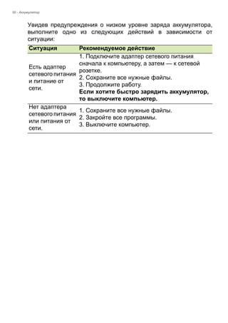 50 - Аккумулятор 
Увидев предупреждения о низком уровне заряда аккумулятора, 
выполните одно из следующих действий в зависимости от 
ситуации: 
Ситуация Рекомендуемое действие 
Есть адаптер 
сетевого питания 
и питание от 
сети. 
1. Подключите адаптер сетевого питания 
сначала к компьютеру, а затем — к сетевой 
розетке. 
2. Сохраните все нужные файлы. 
3. Продолжите работу. 
Если хотите быстро зарядить аккумулятор, 
то выключите компьютер. 
Нет адаптера 
сетевого питания 
или питания от 
сети. 
1. Сохраните все нужные файлы. 
2. Закройте все программы. 
3. Выключите компьютер. 
 