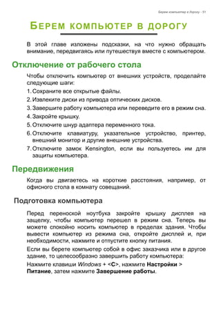 Берем компьютер в дорогу - 51 
БЕРЕМ КОМПЬЮТЕР В ДОРОГУ 
В этой главе изложены подсказки, на что нужно обращать 
внимание, передвигаясь или путешествуя вместе с компьютером. 
Отключение от рабочего стола 
Чтобы отключить компьютер от внешних устройств, проделайте 
следующие шаги: 
1. Сохраните все открытые файлы. 
2. Извлеките диски из привода оптических дисков. 
3. Завершите работу компьютера или переведите его в режим сна. 
4. Закройте крышку. 
5. Отключите шнур адаптера переменного тока. 
6. Отключите клавиатуру, указательное устройство, принтер, 
внешний монитор и другие внешние устройства. 
7. Отключите замок Kensington, если вы пользуетесь им для 
защиты компьютера. 
Передвижения 
Когда вы двигаетесь на короткие расстояния, например, от 
офисного стола в комнату совещаний. 
Подготовка компьютера 
Перед переноской ноутбука закройте крышку дисплея на 
защелку, чтобы компьютер перешел в режим сна. Теперь вы 
можете спокойно носить компьютер в пределах здания. Чтобы 
вывести компьютер из режима сна, откройте дисплей и, при 
необходимости, нажмите и отпустите кнопку питания. 
Если вы берете компьютер собой в офис заказчика или в другое 
здание, то целесообразно завершить работу компьютера: 
Нажмите клавиши Windows + <C>, нажмите Настройки > 
Питание, затем нажмите Завершение работы. 
 
