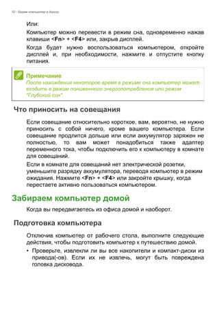 52 - Берем компьютер в дорогу 
Или: 
Компьютер можно перевести в режим сна, одновременно нажав 
клавиши <Fn> + <F4> или, закрыв дисплей. 
Когда будет нужно воспользоваться компьютером, откройте 
дисплей и, при необходимости, нажмите и отпустите кнопку 
питания. 
Что приносить на совещания 
Если совещание относительно короткое, вам, вероятно, не нужно 
приносить с собой ничего, кроме вашего компьютера. Если 
совещание продлится дольше или если аккумулятор заряжен не 
полностью, то вам может понадобиться также адаптер 
переменного тока, чтобы подключить его к компьютеру в комнате 
для совещаний. 
Если в комнате для совещаний нет электрической розетки, 
уменьшите разрядку аккумулятора, переводя компьютер в режим 
ожидания. Нажмите <Fn> + <F4> или закройте крышку, когда 
перестаете активно пользоваться компьютером. 
Забираем компьютер домой 
Когда вы передвигаетесь из офиса домой и наоборот. 
Подготовка компьютера 
Отключив компьютер от рабочего стола, выполните следующие 
действия, чтобы подготовить компьютер к путешествию домой. 
• Проверьте, извлекли ли вы все накопители и компакт-диски из 
привода(-ов). Если их не извлечь, могут быть повреждена 
головка дисковода. 
Примечание 
После нахождения некоторое время в режиме сна компьютер может 
входить в режим пониженного энергопотребления или режим 
"Глубокий сон". 
 
