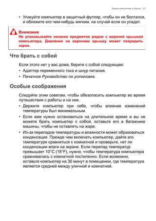 Берем компьютер в дорогу - 53 
• Упакуйте компьютер в защитный футляр, чтобы он не болтался, 
и обложите его чем-нибудь мягким, на случай если он упадет. 
Что брать с собой 
Если этого нет у вас дома, берите с собой следующее: 
• Адаптер переменного тока и шнур питания. 
• Печатное Руководство по установке. 
Особые соображения 
Следуйте этим советам, чтобы обезопасить компьютер во время 
путешествия с работы и на нее. 
• Держите компьютер при себе, чтобы влияние изменений 
температуры был минимальным. 
• Если вам нужно остановиться на длительное время и вы не 
можете брать компьютер с собой, оставьте его в багажнике 
машины, чтобы не оставлять на жаре. 
• Из-за перепадов температуры и влажности может образоваться 
конденсация. Прежде чем включать компьютер, дайте его 
температуре сравняться с комнатной и проверьте, нет ли 
конденсации влаги на экране. Если перепад температур 
превышает 10°C (18°F), нужно, чтобы температура компьютера 
сравнивалась с комнатной постепенно. Если возможно, 
оставьте компьютер на 30 минут в помещении, где температура 
является средней между уличной и комнатной. 
Внимание 
Не упаковывайте никаких предметов рядом с верхней крышкой 
компьютера. Давление на верхнюю крышку может повредить 
экран. 
 