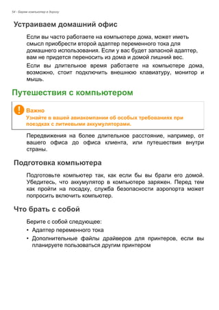 54 - Берем компьютер в дорогу 
Устраиваем домашний офис 
Если вы часто работаете на компьютере дома, может иметь 
смысл приобрести второй адаптер переменного тока для 
домашнего использования. Если у вас будет запасной адаптер, 
вам не придется переносить из дома и домой лишний вес. 
Если вы длительное время работаете на компьютере дома, 
возможно, стоит подключить внешнюю клавиатуру, монитор и 
мышь. 
Путешествия с компьютером 
Передвижения на более длительное расстояние, например, от 
вашего офиса до офиса клиента, или путешествия внутри 
страны. 
Подготовка компьютера 
Подготовьте компьютер так, как если бы вы брали его домой. 
Убедитесь, что аккумулятор в компьютере заряжен. Перед тем 
как пройти на посадку, служба безопасности аэропорта может 
попросить включить компьютер. 
Что брать с собой 
Берите с собой следующее: 
• Адаптер переменного тока 
• Дополнительные файлы драйверов для принтеров, если вы 
планируете пользоваться другим принтером 
Важно 
Узнайте в вашей авиакомпании об особых требованиях при 
поездках с литиевыми аккумуляторами. 
 