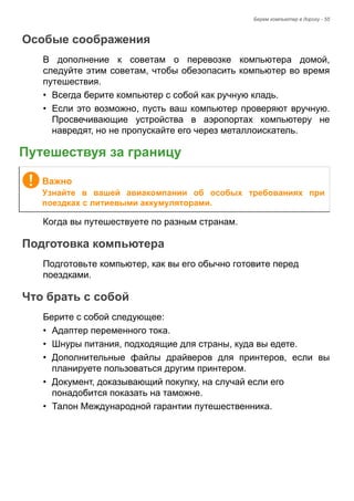 Берем компьютер в дорогу - 55 
Особые соображения 
В дополнение к советам о перевозке компьютера домой, 
следуйте этим советам, чтобы обезопасить компьютер во время 
путешествия. 
• Всегда берите компьютер с собой как ручную кладь. 
• Если это возможно, пусть ваш компьютер проверяют вручную. 
Просвечивающие устройства в аэропортах компьютеру не 
навредят, но не пропускайте его через металлоискатель. 
Путешествуя за границу 
Когда вы путешествуете по разным странам. 
Подготовка компьютера 
Подготовьте компьютер, как вы его обычно готовите перед 
поездками. 
Что брать с собой 
Берите с собой следующее: 
• Адаптер переменного тока. 
• Шнуры питания, подходящие для страны, куда вы едете. 
• Дополнительные файлы драйверов для принтеров, если вы 
планируете пользоваться другим принтером. 
• Документ, доказывающий покупку, на случай если его 
понадобится показать на таможне. 
• Талон Международной гарантии путешественника. 
Важно 
Узнайте в вашей авиакомпании об особых требованиях при 
поездках с литиевыми аккумуляторами. 
 