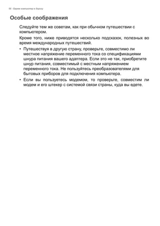 56 - Берем компьютер в дорогу 
Особые соображения 
Следуйте тем же советам, как при обычном путешествии с 
компьютером. 
Кроме того, ниже приводятся несколько подсказок, полезных во 
время международных путешествий. 
• Путешествуя в другую страну, проверьте, совместимо ли 
местное напряжение переменного тока со спецификациями 
шнура питания вашего адаптера. Если это не так, приобретите 
шнур питания, совместимый с местным напряжением 
переменного тока. Не пользуйтесь преобразователями для 
бытовых приборов для подключения компьютера. 
• Если вы пользуетесь модемом, то проверьте, совместим ли 
модем и его штекер с системой связи страны, куда вы едете. 
 