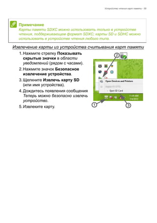 Устройство чтения карт памяти - 59 
Извлечение карты из устройства считывания карт памяти 
1. Нажмите стрелку Показывать 
скрытые значки в области 
уведомлений (рядом с часами). 
2. Нажмите значок Безопасное 
извлечение устройства. 
3. Щелкните Извлечь карту SD 
(или имя устройства). 
4. Дождитесь появления сообщения 
Теперь можно безопасно извлечь 
устройство. 
5. Извлеките карту. 
Примечание 
Карты памяти SDXC можно использовать только в устройстве 
чтения, поддерживающем формат SDXC; карты SD и SDHC можно 
использовать в устройстве чтения любого типа. 
3 
2 
1 
 