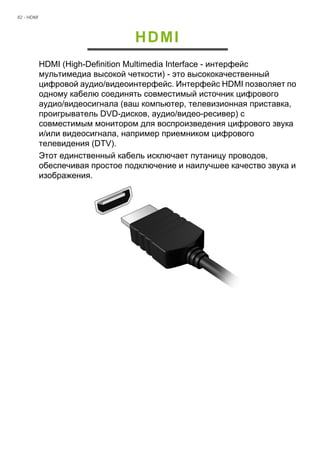 62 - HDMI 
HDMI 
HDMI (High-Definition Multimedia Interface - интерфейс 
мультимедиа высокой четкости) - это высококачественный 
цифровой аудио/видеоинтерфейс. Интерфейс HDMI позволяет по 
одному кабелю соединять совместимый источник цифрового 
аудио/видеосигнала (ваш компьютер, телевизионная приставка, 
проигрыватель DVD-дисков, аудио/видео-ресивер) с 
совместимым монитором для воспроизведения цифрового звука 
и/или видеосигнала, например приемником цифрового 
телевидения (DTV). 
Этот единственный кабель исключает путаницу проводов, 
обеспечивая простое подключение и наилучшее качество звука и 
изображения. 
 