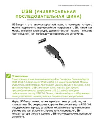 USB (универсальная последовательная шина) - 63 
USB (УНИВЕРСАЛЬНАЯ 
ПОСЛЕДОВАТЕЛЬНАЯ ШИНА) 
USB-порт - это высокоскоростной порт, с помощью которого 
можно подключить периферийные устройства USB, такой как 
мышь, внешняя клавиатура, дополнительная память (внешние 
жесткие диски) или любое другое совместимое устройство. 
Через USB-порт можно также заряжать такие устройства, как 
планшетные ПК, смартфоны и другие. Некоторые порты USB 3.0 
поддерживают зарядку устройств, когда компьютер находится в 
режиме сна или выключен. Кроме того, с помощью USB- 
концентратора можно к одному USB-порту подключить несколько 
устройств. 
Примечание 
В настоящее время на компьютерах Acer доступны два стандарта 
USB: USB 2.0 (High-speed USB) и USB 3.0 (SuperSpeed USB). Порты 
USB 2.0 на компьютерах Acer имеют черный язычок в разъеме, в то 
время как порты USB 3.0 имеют синий язычок. Для лучшей 
производительности устройства USB 3.0 всегда следует 
подключать к порту USB 3.0. О том, какой стандарт поддерживает 
ваше устройство, можно узнать в документации устройства. 
 