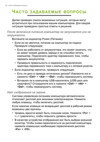 66 - Часто задаваемые вопросы 
ЧАСТО ЗАДАВАЕМЫЕ ВОПРОСЫ 
Далее приведен список возможных ситуаций, которые могут 
встретиться при пользовании вашим компьютером. Для каждой 
ситуации приведены простые ответы и решения. 
После включения питания компьютер не запускается или не загружается. 
Взгляните на индикатор Power (Питание): 
• Если он не светится, питание на компьютер не подано. 
Проверьте следующее: 
• Если вы работаете от аккумулятора, это может означать, что 
он имеет низкий уровень заряда и не способен питать 
компьютер. Подключите адаптер переменного тока, чтобы 
зарядить аккумулятор. 
• Проверьте правильность и надежность подключения 
адаптера переменного тока к компьютеру и к сетевой розетке. 
• Если индикатор светится, проверьте следующее: 
• Есть ли диск в приводе оптических дисков? Извлеките его и 
нажмите <Ctrl> + <Alt> + <Del>, чтобы перезагрузить систему. 
• Вставлен ли в компьютер USB-накопитель (USB-диск или 
смартфон)? Отсоедините его и нажмите <Ctrl> + <Alt> + 
<Del>, чтобы перезагрузить систему. 
Нет изображения на экране. 
Система управления питанием компьютера автоматически 
отключает дисплей для экономии электроэнергии. Нажмите 
любую клавишу, чтобы включить дисплей. 
Если нажатие клавиши не возвращает дисплей в рабочий режим, 
возможны две причины. 
• Уровень яркости может быть слишком низок. Нажмите <Fn> + 
< > (увеличить), чтобы повысить уровень яркости. 
• В качестве устройства отображения мог быть выбран внешний 
монитор. Чтобы снова переключиться на дисплей компьютера, 
нажмите клавишную комбинацию переключения дисплея 
<Fn> + <F5>. 
 
