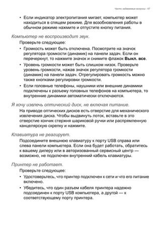 Часто задаваемые вопросы - 67 
• Если индикатор электропитания мигает, компьютер может 
находиться в спящем режиме. Для возобновления работы в 
обычном режиме нажмите и отпустите кнопку питания. 
Компьютер не воспроизводит звук. 
Проверьте следующее: 
• Громкость может быть отключена. Посмотрите на значок 
регулятора громкости (динамик) на панели задач. Если он 
перечеркнут, то нажмите значок и снимите флажок Выкл. все. 
• Уровень громкости может быть слишком низок. Проверьте 
уровень громкости, нажав значок регулятора громкости 
(динамик) на панели задач. Отрегулировать громкость можно 
также кнопками регулировки громкости. 
• Если головные телефоны, наушники или внешние динамики 
подключены к разъему головных телефонов на компьютера, то 
внутренние динамики автоматически отключаются. 
Я хочу извлечь оптический диск, не включая питание. 
На приводе оптических дисков есть отверстие для механического 
извлечения диска. Чтобы выдвинуть лоток, вставьте в это 
отверстие кончик стержня шариковой ручки или распрямленную 
канцелярскую скрепку и нажмите. 
Клавиатура не реагирует. 
Подсоедините внешнюю клавиатуру к порту USB справа или 
слева панели компьютера. Если она будет работать, обратитесь 
к вашему дилеру или в авторизованный сервисный центр — 
возможно, не подключен внутренний кабель клавиатуры. 
Принтер не работает. 
Проверьте следующее: 
• Удостоверьтесь, что принтер подключен к сети и что его питание 
включено. 
• Убедитесь, что один разъем кабеля принтера надежно 
подсоединен к порту USB компьютера, а другой — к 
соответствующему порту принтера. 
 