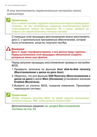 68 - Часто задаваемые вопросы 
Я хочу восстановить первоначальные настройки моего компьютера. 
С помощью этой процедуры восстановления можно восстановить 
диск C: с оригинальным программным обеспечением, которое 
было установлено, когда вы покупали ноутбук. 
Перед запуском процедуры восстановления проверьте настройки 
BIOS. 
1. Проверьте, включена ли функция Acer disk-to-disk recovery 
(Восстановление с диска на диск Acer). 
2. Убедитесь, что для функции D2D Recovery (Восстановление с 
диска на диск) в меню Main (Основное) установлено значение 
Enabled (Включено). 
3. Выйдите из утилиты BIOS, сохранив изменения. Произойдет 
перезагрузка системы. 
Дополнительные сведения см. раздел Восстановление 
системы на стр. 23. 
Примечание 
Если в вашей системе загружена многоязычная версия операционной 
системы, то при последующих операциях восстановления будут 
использоваться только те варианты ОС и языка, которые вы 
выбрали при первом включении питания системы. 
Внимание 
Диск C: будет переформатирован, и все данные будут удалены. 
Перед выполнением этой процедуры обязательно создайте 
резервные копии всех файлов. 
Примечание 
Чтобы открыть утилиту BIOS, во время загрузки компьютера 
нажмите клавишу <F2>, когда увидите логотип Acer. 
 