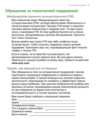 Часто задаваемые вопросы - 69 
Обращение за технической поддержкой 
Международная гарантия путешественника (ITW) 
Ваш компьютер имеет Международную гарантию 
путешественника (ITW), которая обеспечивает безопасность и 
покой во время путешествия. Паспорт ITW входит в комплект 
поставки вашего компьютера и содержит все, что вам нужно 
знать о программе ITW. В этом удобном буклете есть список 
доступных, авторизованных центров обслуживания. Прочтите 
этот талон полностью. 
Всегда имейте ваш талон ITW при себе, особенно когда 
путешествуете, чтобы получить поддержку наших центров 
поддержки. Приложите ваш чек, подтверждающий факт покупки 
товара, к талону ITW. 
Если в стране, по которой Вы путешествуете, нет 
авторизованного пункта сервиса Acer, Вы все равно можете 
обратиться к нашим службам по всему миру. Зайдите на веб-сайт 
www.acer.com. 
Прежде, чем обращаться за помощью 
При обращении в Acer за интерактивной поддержкой, просим 
подготовить следующую информацию и находиться рядом с 
своим компьютером. С вашей помощью мы сможем сократить 
длительность переговоров по телефону и эффективно помочь 
решить ваши проблемы. При наличии сообщений об ошибках или 
звуковых сигналов, производимых вашим компьютером запишите 
их при появлении на экране (или количество и 
последовательность в случае звуковых сигналов). 
Вам нужно будет сообщить следующие сведения: 
Имя: _________________________________________  
Адрес: _______________________________________  
Телефонный номер: ____________________________  
Тип и модель компьютера: ______________________  
Серийный номер: ______________________________  
Дата покупки: _________________________________ 
 