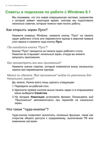 70 - Часто задаваемые вопросы 
Советы и подсказки по работе с Windows 8.1 
Мы понимаем, что это новая операционная система, знакомство 
с которой займет некоторое время, поэтому мы подготовили 
несколько советов, которые помогут вам начать работу. 
Как открыть экран Пуск? 
Нажмите клавишу Windows, нажмите кнопку "Пуск" на панели 
задач рабочего стола или переместите курсор в верхний правый 
угол экрана и нажмите чудо-кнопку Пуск. 
Где находится кнопка "Пуск"? 
Кнопка "Пуск" находится на панели задач рабочего стола. 
Нажатие ее открывает начальный экран, откуда вы можете 
запускать приложения. 
Как просмотреть все мои приложения? 
Нажмите значок стрелки, который появляется внизу начального 
экрана при перемещении курсора. 
Можно ли сделать "Все приложения" видом по умолчанию для Начального экрана? 
Да, можно. Нужно всего лишь сделать следующее: 
1. Перейдите на рабочий стол. 
2. Щелкните правой кнопкой мыши панель задач и в открывшемся 
меню выберите Свойства. 
3. На вкладке Навигация установите флажок Показывать вид 
"Приложения" автоматически при переходе на начальный 
экран. 
Что такое "чудо-кнопки"? 
Чудо-кнопки позволяют выполнять полезные функции, такие как 
открытие общего доступа к содержимому, выключение ПК или 
изменение настроек. 
Часто задавае 
 