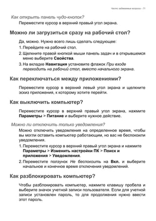 Часто задаваемые вопросы - 71 
Как открыть панель чудо-кнопок? 
Переместите курсор в верхний правый угол экрана. 
Можно ли загрузиться сразу на рабочий стол? 
Да, можно. Нужно всего лишь сделать следующее: 
1. Перейдите на рабочий стол. 
2. Щелкните правой кнопкой мыши панель задач и в открывшемся 
меню выберите Свойства. 
3. На вкладке Навигация установите флажок При входе 
переходить на рабочий стол, вместо начального экрана. 
Как переключаться между приложениями? 
Переместите курсор в верхний левый угол экрана и щелкните 
эскиз приложения, к которому хотите перейти. 
Как выключить компьютер? 
Переместите курсор в верхний правый угол экрана, нажмите 
Параметры > Питание и выберите нужное действие. 
Можно ли отключить только уведомления? 
Можно отключить уведомления на определенное время, чтобы 
вы могли оставить компьютер работающим, но вас не беспокоили 
уведомления. 
1. Переместите курсор в верхний правый угол экрана и нажмите 
Параметры > Изменить настройки ПК > Поиск и 
приложения > Уведомления. 
2. Переместите ползунок Не беспокоить на Вкл. и выберите 
начальное и конечное время отключения уведомлений. 
Как разблокировать компьютер? 
Чтобы разблокировать компьютер, нажмите клавишу пробела и 
выберите значок учетной записи пользователя. Если для учетной 
записи установлен пароль, то для продолжения нужно ввести 
этот пароль. 
 