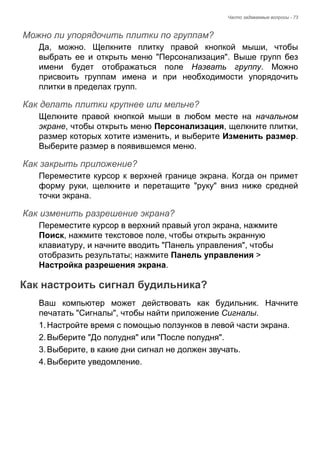 Часто задаваемые вопросы - 73 
Можно ли упорядочить плитки по группам? 
Да, можно. Щелкните плитку правой кнопкой мыши, чтобы 
выбрать ее и открыть меню "Персонализация". Выше групп без 
имени будет отображаться поле Назвать группу. Можно 
присвоить группам имена и при необходимости упорядочить 
плитки в пределах групп. 
Как делать плитки крупнее или мельче? 
Щелкните правой кнопкой мыши в любом месте на начальном 
экране, чтобы открыть меню Персонализация, щелкните плитки, 
размер которых хотите изменить, и выберите Изменить размер. 
Выберите размер в появившемся меню. 
Как закрыть приложение? 
Переместите курсор к верхней границе экрана. Когда он примет 
форму руки, щелкните и перетащите "руку" вниз ниже средней 
точки экрана. 
Как изменить разрешение экрана? 
Переместите курсор в верхний правый угол экрана, нажмите 
Поиск, нажмите текстовое поле, чтобы открыть экранную 
клавиатуру, и начните вводить "Панель управления", чтобы 
отобразить результаты; нажмите Панель управления > 
Настройка разрешения экрана. 
Как настроить сигнал будильника? 
Ваш компьютер может действовать как будильник. Начните 
печатать "Сигналы", чтобы найти приложение Сигналы. 
1. Настройте время с помощью ползунков в левой части экрана. 
2. Выберите "До полудня" или "После полудня". 
3. Выберите, в какие дни сигнал не должен звучать. 
4. Выберите уведомление. 
 