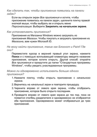 Часто задаваемые вопросы - 75 
Как сделать так, чтобы приложение появилась на панели задач? 
Если вы открыли экран Все приложения и хотите, чтобы 
приложение появилось на панели задач, щелкните плитку правой 
кнопкой мыши, чтобы выбрать ее и открыть меню 
Персонализация. Выберите Закрепить на начальном экране. 
Как устанавливать приложения? 
Приложения из Магазина Windows можно загружать из 
приложения Магазин. Чтобы покупать и загружать приложения из 
Магазина, вам нужен Microsoft ID. 
Не могу найти приложения, такие как Блокнот и Paint! Где они? 
Переместите курсор в верхний правый угол экрана, нажмите 
Поиск и с помощью всплывающей клавиатуры введите название 
приложения, которое хотите открыть. Другой способ: откройте 
Все приложения и прокрутите до папки "Стандартные программы 
Windows", чтобы увидеть унаследованные программы. 
Можно ли одновременно использовать больше одного приложения? 
1. Нажмите плитку, чтобы открыть приложение с начального 
экрана. 
2. Вернитесь на начальный экран и повторите процедуру. 
3. Чиркните вправо от левого края экрана, чтобы отобразить 
приложение, которое было открыто последним. 
4. Проведите вправо от левого края экрана до тех пор, пока не 
появится столбец разделителя и одновременно не отобразятся 
оба приложения. Одновременно может отображаться до трех 
приложений. 
 