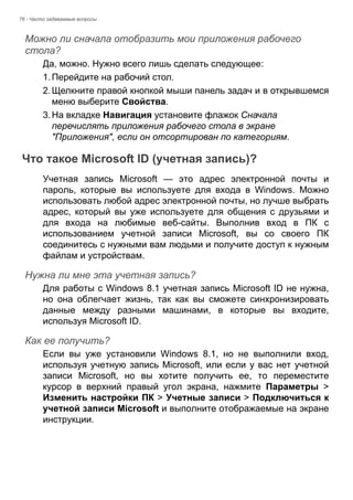 76 - Часто задаваемые вопросы 
Можно ли сначала отобразить мои приложения рабочего стола? 
Да, можно. Нужно всего лишь сделать следующее: 
1. Перейдите на рабочий стол. 
2. Щелкните правой кнопкой мыши панель задач и в открывшемся 
меню выберите Свойства. 
3. На вкладке Навигация установите флажок Сначала 
перечислять приложения рабочего стола в экране 
"Приложения", если он отсортирован по категориям. 
Что такое Microsoft ID (учетная запись)? 
Учетная запись Microsoft — это адрес электронной почты и 
пароль, которые вы используете для входа в Windows. Можно 
использовать любой адрес электронной почты, но лучше выбрать 
адрес, который вы уже используете для общения с друзьями и 
для входа на любимые веб-сайты. Выполнив вход в ПК с 
использованием учетной записи Microsoft, вы со своего ПК 
соединитесь с нужными вам людьми и получите доступ к нужным 
файлам и устройствам. 
Нужна ли мне эта учетная запись? 
Для работы с Windows 8.1 учетная запись Microsoft ID не нужна, 
но она облегчает жизнь, так как вы сможете синхронизировать 
данные между разными машинами, в которые вы входите, 
используя Microsoft ID. 
Как ее получить? 
Если вы уже установили Windows 8.1, но не выполнили вход, 
используя учетную запись Microsoft, или если у вас нет учетной 
записи Microsoft, но вы хотите получить ее, то переместите 
курсор в верхний правый угол экрана, нажмите Параметры > 
Изменить настройки ПК > Учетные записи > Подключиться к 
учетной записи Microsoft и выполните отображаемые на экране 
инструкции. 
 