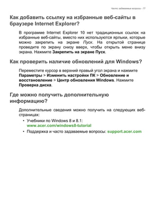 Часто задаваемые вопросы - 77 
Как добавить ссылку на избранные веб-сайты в браузере Internet Explorer? 
В программе Internet Explorer 10 нет традиционных ссылок на 
избранные веб-сайты, вместо них используются ярлыки, которые 
можно закрепить на экране Пуск. На открытой странице 
проведите по экрану снизу вверх, чтобы открыть меню внизу 
экрана. Нажмите Закрепить на экране Пуск. 
Как проверить наличие обновлений для Windows? 
Переместите курсор в верхний правый угол экрана и нажмите 
Параметры > Изменить настройки ПК > Обновление и 
восстановление > Центр обновления Windows. Нажмите 
Проверка диска. 
Где можно получить дополнительную информацию? 
Дополнительные сведения можно получить на следующих веб- 
страницах: 
• Учебники по Windows 8 и 8.1:  
www.acer.com/windows8-tutorial 
• Поддержка и часто задаваемые вопросы: support.acer.com 
 