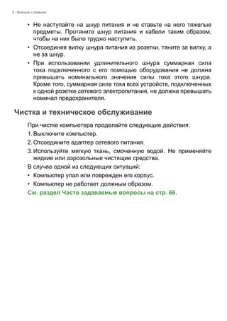 8 - Вначале о главном 
• Не наступайте на шнур питания и не ставьте на него тяжелые 
предметы. Протяните шнур питания и кабели таким образом, 
чтобы на них было трудно наступить. 
• Отсоединяя вилку шнура питания из розетки, тяните за вилку, а 
не за шнур. 
• При использовании удлинительного шнура суммарная сила 
тока подключенного с его помощью оборудования не должна 
превышать номинального значения силы тока этого шнура. 
Кроме того, суммарная сила тока всех устройств, подключенных 
к одной розетке сетевого электропитания, не должна превышать 
номинал предохранителя. 
Чистка и техническое обслуживание 
При чистке компьютера проделайте следующие действия: 
1. Выключите компьютер. 
2. Отсоедините адаптер сетевого питания. 
3. Используйте мягкую ткань, смоченную водой. Не применяйте 
жидкие или аэрозольные чистящие средства. 
В случае одной из следующих ситуаций: 
• Компьютер упал или поврежден его корпус. 
• Компьютер не работает должным образом. 
См. раздел Часто задаваемые вопросы на стр. 66. 
 